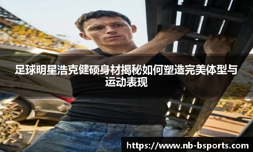 足球明星浩克健硕身材揭秘如何塑造完美体型与运动表现